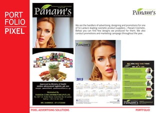 PORT
FOLIO
PIXEL
PIXEL ADVERTISING SOLUTIONS PORTFOLIO
We are the handlers of advertising, designing and promotions for one
of Sri Lanka’s leading cosmetic product suppliers - Panam Cosmetic.
Below you can find few designs we produced for them. We also
conduct promotions and marketing campaign throughout the year.
 
