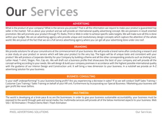 PIXEL ADVERTISING SOLUTIONS Our Services
Our Services
MULTIMEDIA
BRANDING
BUSINESS CONSULTING
ADVERTISING
We provide solutions for all your conundrums at the commencement of your business. We will provide a brand name after conducting a research and
a case study on your product or service which will take your product to the very top. The logos will be of unique taste and consistent with your
product' We will produce a Cooperate identity for your Company by building a theme and all the other corresponding products such as Visiting Card,
Letter Head, T-shirt, Slogan, Pen, Cap etc. We will draft out a business profile that showcases the best of your company and will provide all the
concept writing according to your needs. We will design & build your company premises in accordance with the highest possible international quality
with the guidance of our Interior Design and Construction unit. It will bring a new dimension to your business. In a nutshell we provide an A-Z
advertising solution for your business.
Is your staff underperforming? Is your business losing profit? Are you experiencing a decrease in sales? If so we will conduct Staff Sales Training /
Customer Care Training / Sales Training on behalf of your HR unit. Furthermore by incorporating our Special Business / Marketing your business will
gain profit like never before.
The world is developing at a brisk pace & so are the businesses. In order to give your business sustainable accountability, your business must be
exposed to the world through web and social media. Our multimedia services will provide all of the below mentioned aspects to your business. Web
Site / 3D Animation / Product Demo Reel / Flash Animation
What is the product of your company? What is the service you provide? That is all the information we require to make your product a guaranteed top
seller in the market. Tell us about your product and we will provide an international quality advertising concept. We are pioneers in result oriented
promotion. We will promote your product through TV, Radio, Print or Web in order to achieve specific sales targets. We will make sure all this is done
within your budget. We are an advertising agency who provide unique and revolutionary design concepts which capture the attention of the whole
world. We are proud of the fact that we are a full service advertising agency where you can get all your advertising done under one roof.
 