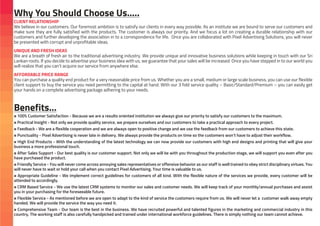 CLIENT RELATIONSHIP
We believe in our customers. Our foremost ambition is to satisfy our clients in every way possible. As an institute we are bound to serve our customers and
make sure they are fully satisfied with the products. The customer is always our priority. And we focus a lot on creating a durable relationship with our
customers and further developing the association in to a correspondence for life. Once you are collaborated with Pixel Advertising Solutions, you will never
be presented with corrupt and unprofitable ideas.
UNIQUE AND FRESH IDEAS
We are a breath of fresh air to the traditional advertising industry. We provide unique and innovative business solutions while keeping in touch with our Sri
Lankan roots. If you decide to advertise your business idea with us, we guarantee that your sales will be increased. Once you have stepped in to our world you
will realize that you can’t acquire our service from anywhere else.
AFFORDABLE PRICE RANGE
You can purchase a quality end product for a very reasonable price from us. Whether you are a small, medium or large scale business, you can use our flexible
client support to buy the service you need permitting to the capital at hand. With our 3 fold service quality – Basic/Standard/Premium – you can easily get
your hands on a complete advertising package adhering to your needs.
¤ 100% Customer Satisfaction - Because we are a results oriented institution we always give our priority to satisfy our customers to the maximum.
¤ Practical Insight - Not only we provide quality service, we prepare ourselves and our customers to take a practical approach to every project.
¤ Feedback - We are a flexible cooperation and we are always open to positive change and we use the feedback from our customers to achieve this state.
¤ Punctuality - Pixel Advertising is never late in delivery. We always provide the products on time so the customers won’t have to adjust their workflow.
¤ High End Products - With the understanding of the latest technology we can now provide our customers with high end designs and printing that will give your
business a more professional touch.
¤ After Sales Support - Our best quality is our customer support. Not only we will be with you throughout the production stage, we will support you even after you
have purchased the product.
¤ Friendly Service - You will never come across annoying sales representatives or offensive behavior as our staff is well trained to obey strict disciplinary virtues. You
will never have to wait or hold your call when you contact Pixel Advertising. Your time is valuable to us.
¤ Appropriate Guideline - We implement correct guidelines for customers of all kind. With the flexible nature of the services we provide, every customer will be
attended to accordingly.
¤ CRM Based Service - We use the latest CRM systems to monitor our sales and customer needs. We will keep track of your monthly/annual purchases and assist
you in your purchasing for the foreseeable future.
¤ Flexible Service - As mentioned before we are open to adapt to the kind of service the customers require from us. We will never let a customer walk away empty
handed. We will provide the service the way you need it.
¤ Comprehensive Team - Our team is the best in the business. We have recruited powerful and talented figures in the marketing and commercial industry in this
country. The working staff is also carefully handpicked and trained under international workforce guidelines. There is simply nothing our team cannot achieve.
Why You Should Choose Us…..
Benefits…
 