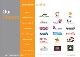 Our
Clients
INDUSTRY CLIENTS
PIXEL ADVERTISING SOLUTIONS Our Services
HOSTEL
The
Apparel
Banking & Finance
Cosmetic & Beauty
Construction
Food & Beverage
Manufacturing
Shopping
Travel & Tourism
 