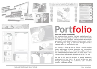 Portfolio
PIXEL ADVERTISING SOLUTIONS Our Services
What sets us apart from others?
We are determined to deliver the best quality through our
products in an eye catching manner & we concentrate most of
our energy towards designing unique concepts according to
your specific needs. We are focused on helping you in creating
& enhancing your image as a business through innovative
concepts which are tailor-made for you.
We believe our ability & need to provide a results oriented
service will help you in further developing your enterprise to
the utmost level. Not only we will provide a quality product, we
will make sure the product will reflect the vision of you & your
company. If you want a result achieved, we will do it for you.
We are on our way to becoming a leading advertising
establishment in the country & we will achieve our goal
through supplementing our customers with unrivalled
products & seamless service.
 