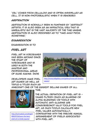 http://minecraftgallery.com/gallery/minecraft-fortress-
spawn/
http://technabob.com/blog/2
009/07/16/even-the-best-
pixel-art-is-kinda-square/
‘cel’ comes from celluloid and is often misspelled as
cell. It is non-photorealistic when it is rendered.
Abstraction
Abstraction is normally seen in paintings by ‘abstract’
artists; it is also seen as an impractical idea that is
unrealistic but is the vast majority of the time unique.
Abstraction is also described as to ‘take away from
something.’
Exaggeration
Exaggeration is to
Pixel Art
Pixel art in videogames
has been around since
the start of
videogames and is
used in both the
amateur and
professional areas
of game making. Indie
developers make pixel
art games as well as
triple-A titles such as
minecraft one of the biggest selling games of all
time.
The actual definition of Pixel art is -
Image filters (such as blurring or
alpha-blending) or tools with
automatic anti-aliasing are
considerednot valid tools for pixel
art, as such tools calculate new
pixel values automatically,
contrasting with the precise manual
arrangement of pixels associated
with pixel art.
 