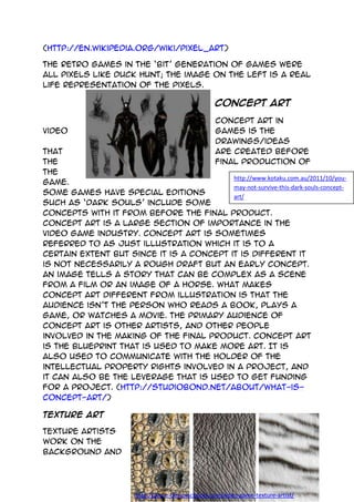 http://www.kotaku.com.au/2011/10/you-
may-not-survive-this-dark-souls-concept-
art/
http://game-designschools.com/video-game-texture-artist/
(http://en.wikipedia.org/wiki/Pixel_art)
The retro games in the ‘bit’ generation of games were
all pixels like duck hunt; the image on the left is a real
life representation of the pixels.
Concept Art
Concept art in
video games is the
drawings/ideas
that are created before
the final production of
the
game.
Some games have special editions
such as ‘Dark Souls’ include some
concepts with it from before the final product.
Concept art is a large section of importance in the
video game industry. Concept art is sometimes
referred to as just illustration which it is to a
certain extent but since it is a concept it is different it
is not necessarily a rough draft but an early concept.
An image tells a story that can be complex as a scene
from a film or an image of a horse. What makes
concept art different from illustration is that the
audience isn’t the person who reads a book, plays a
game, or watches a movie. The primary audience of
concept art is other artists, and other people
involved in the making of the final product. Concept art
is the blueprint that is used to make more art. It is
also used to communicate with the holder of the
intellectual property rights involved in a project, and
it can also be the leverage that is used to get funding
for a project. (http://studiobond.net/about/what-is-
concept-art/)
Texture Art
Texture artists
work on the
background and
 