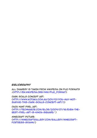 Bibliography
All Imagery is taken from Wikipedia on file formats
:(http://en.wikipedia.org/wiki/File_format)
Dark Souls concept art:
(http://www.kotaku.com.au/2011/10/you-may-not-
survive-this-dark-souls-concept-art/))
Duck hunt pixel art:
(http://technabob.com/blog/2009/07/16/even-the-
best-pixel-art-is-kinda-square/ )
Minecraft Picture:
(http://minecraftgallery.com/gallery/minecraft-
fortress-spawn/)
 