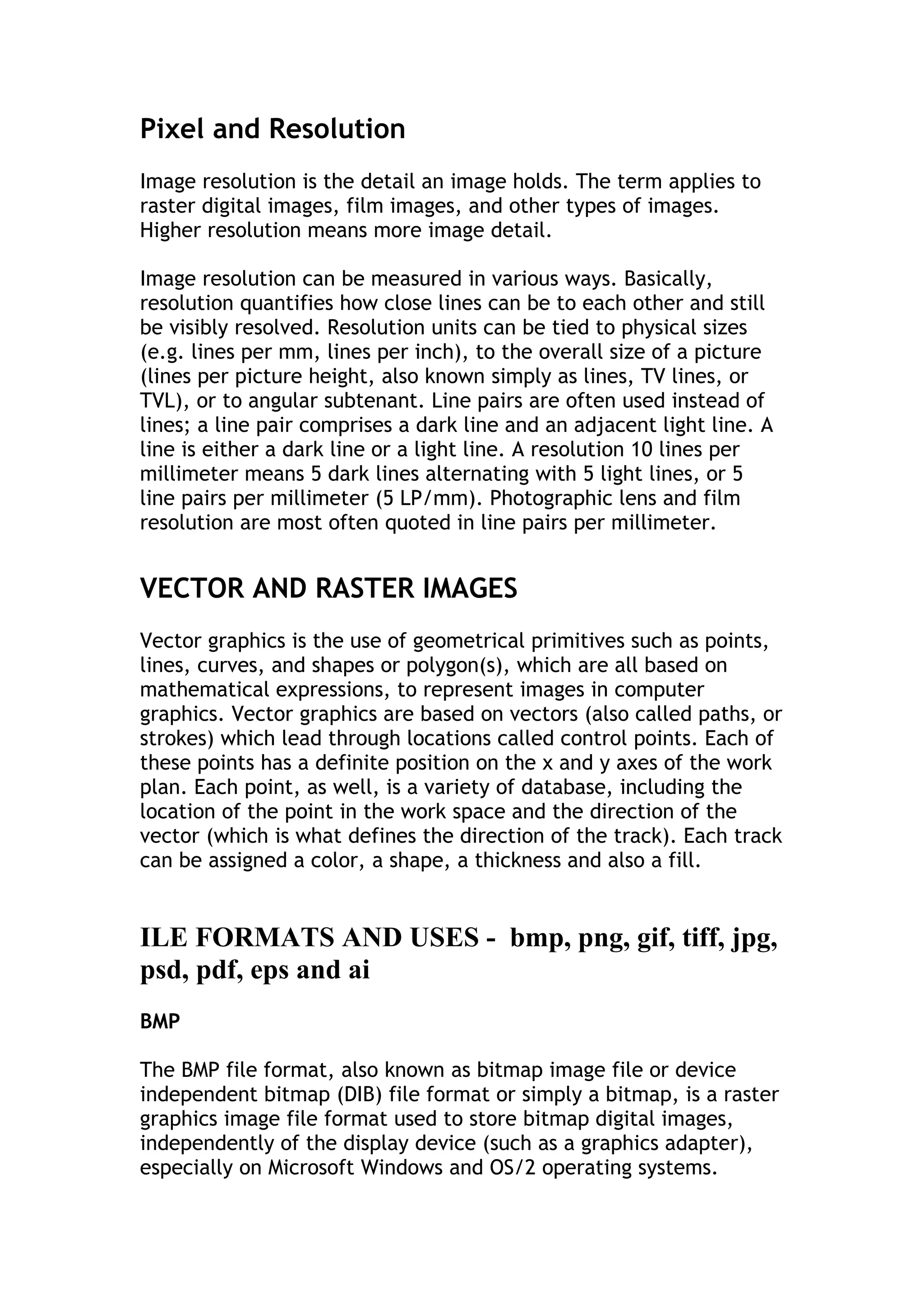 Pixel and Resolution
Image resolution is the detail an image holds. The term applies to
raster digital images, film images, and other types of images.
Higher resolution means more image detail.
Image resolution can be measured in various ways. Basically,
resolution quantifies how close lines can be to each other and still
be visibly resolved. Resolution units can be tied to physical sizes
(e.g. lines per mm, lines per inch), to the overall size of a picture
(lines per picture height, also known simply as lines, TV lines, or
TVL), or to angular subtenant. Line pairs are often used instead of
lines; a line pair comprises a dark line and an adjacent light line. A
line is either a dark line or a light line. A resolution 10 lines per
millimeter means 5 dark lines alternating with 5 light lines, or 5
line pairs per millimeter (5 LP/mm). Photographic lens and film
resolution are most often quoted in line pairs per millimeter.

VECTOR AND RASTER IMAGES
Vector graphics is the use of geometrical primitives such as points,
lines, curves, and shapes or polygon(s), which are all based on
mathematical expressions, to represent images in computer
graphics. Vector graphics are based on vectors (also called paths, or
strokes) which lead through locations called control points. Each of
these points has a definite position on the x and y axes of the work
plan. Each point, as well, is a variety of database, including the
location of the point in the work space and the direction of the
vector (which is what defines the direction of the track). Each track
can be assigned a color, a shape, a thickness and also a fill.

ILE FORMATS AND USES - bmp, png, gif, tiff, jpg,
psd, pdf, eps and ai
BMP
The BMP file format, also known as bitmap image file or device
independent bitmap (DIB) file format or simply a bitmap, is a raster
graphics image file format used to store bitmap digital images,
independently of the display device (such as a graphics adapter),
especially on Microsoft Windows and OS/2 operating systems.

 