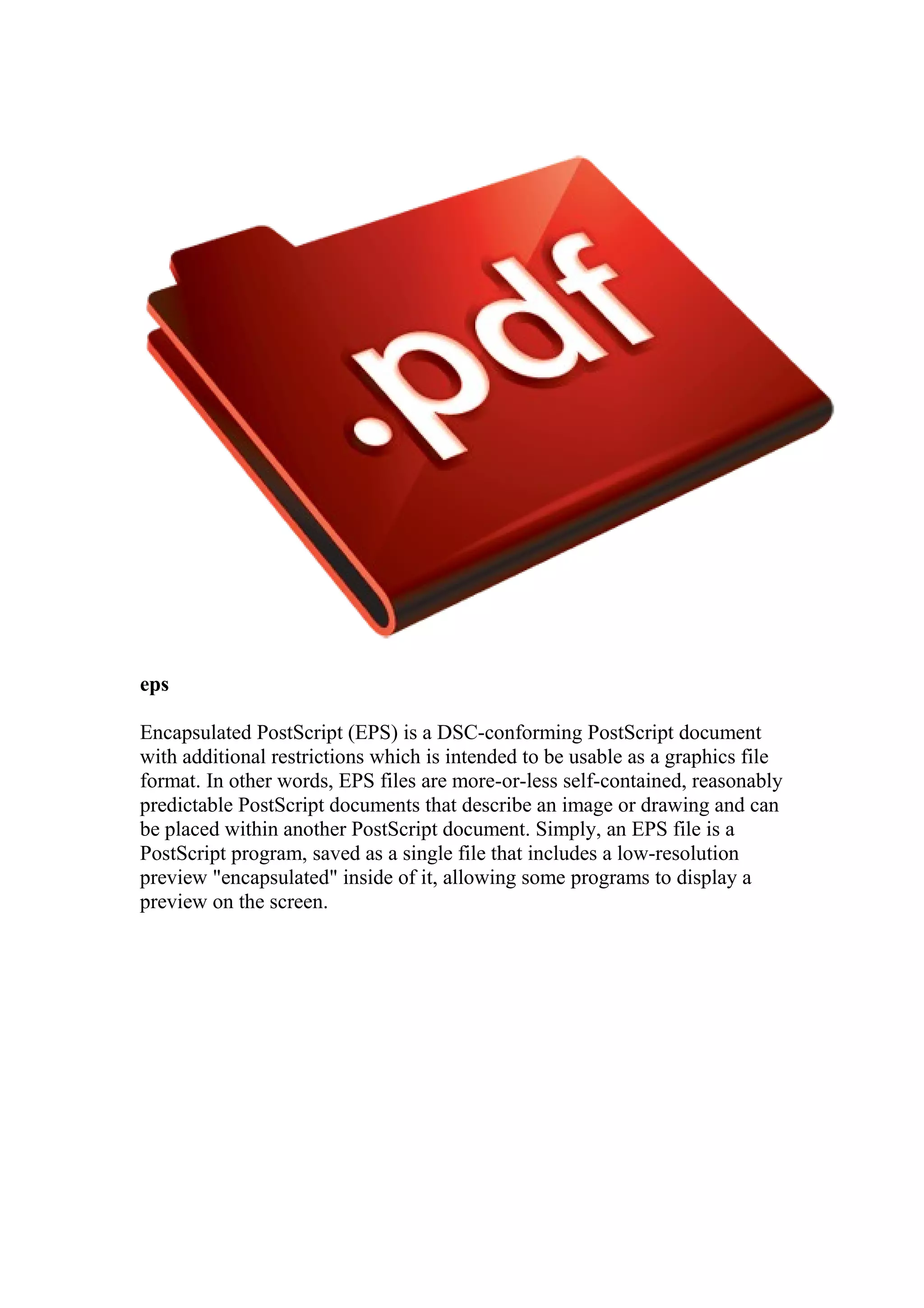 eps
Encapsulated PostScript (EPS) is a DSC-conforming PostScript document
with additional restrictions which is intended to be usable as a graphics file
format. In other words, EPS files are more-or-less self-contained, reasonably
predictable PostScript documents that describe an image or drawing and can
be placed within another PostScript document. Simply, an EPS file is a
PostScript program, saved as a single file that includes a low-resolution
preview "encapsulated" inside of it, allowing some programs to display a
preview on the screen.

 