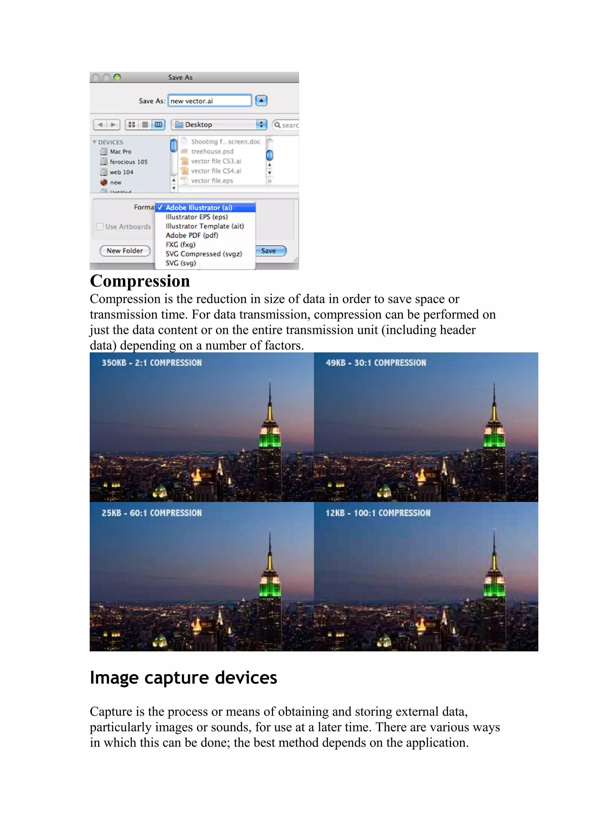 Compression
Compression is the reduction in size of data in order to save space or
transmission time. For data transmission, compression can be performed on
just the data content or on the entire transmission unit (including header
data) depending on a number of factors.

Image capture devices
Capture is the process or means of obtaining and storing external data,
particularly images or sounds, for use at a later time. There are various ways
in which this can be done; the best method depends on the application.

 