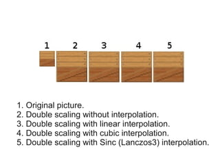 1. Original picture.
2. Double scaling without interpolation.
3. Double scaling with linear interpolation.
4. Double scaling with cubic interpolation.
5. Double scaling with Sinc (Lanczos3) interpolation.
 
