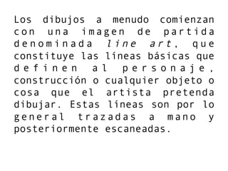 Los dibujos a menudo comienzan
con una imagen de partida
d e n o m i n a d a l i n e a r t , q u e
constituye las líneas básicas que
d e f i n e n a l p e r s o n a j e ,
construcción o cualquier objeto o
cosa que el artista pretenda
dibujar. Estas líneas son por lo
general trazadas a mano y
posteriormente escaneadas.
 