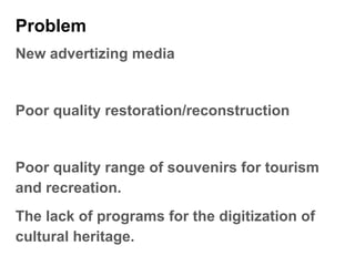 Problem
New advertizing media
Poor quality restoration/reconstruction
Poor quality range of souvenirs for tourism
and recreation.
The lack of programs for the digitization of
cultural heritage.
 