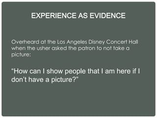 EXPERIENCE AS EVIDENCE
Overheard at the Los Angeles Disney Concert Hall
when the usher asked the patron to not take a
picture:
“How can I show people that I am here if I
don’t have a picture?”
 