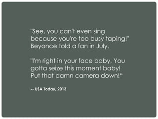"See, you can't even sing
because you're too busy taping!"
Beyonce told a fan in July.
"I'm right in your face baby, You
gotta seize this moment baby!
Put that damn camera down!“
-- USA Today, 2013
 