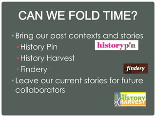 CAN WE FOLD TIME?
•Bring our past contexts and stories
• History Pin
• History Harvest
• Findery
•Leave our current stories for future
collaborators
 