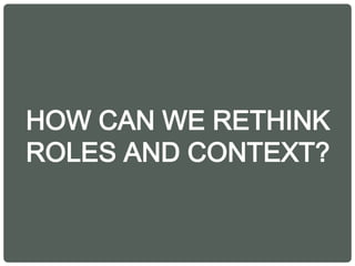 HOW CAN WE RETHINK
ROLES AND CONTEXT?
 