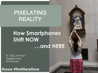 PIXELATING
REALITY
Dr. Gigi Johnson
@gigijohnson
@maremel
How Smartphones
Shift NOW
…and HERE
#sxsw #NotHereNow
 