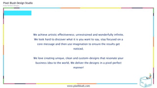 We achieve artistic effectiveness; unrestrained and wonderfully infinite.
We look hard to discover what it is you want to say, stay focused on a
core message and then use imagination to ensure the results get
noticed.
We love creating unique, clean and custom-designs that resonate your
business idea to the world. We deliver the designs in a pixel perfect
manner!
 