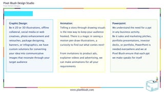 Graphic Design:
Be it 2D or 3D illustrations, offline
collateral, social media or web
creatives, photo enhancement and
retouches, package designing,
banners, or infographics, we have
custom solutions for converting
your idea into communicative
images that resonate through your
target audience
Animation:
Telling a story through drawing visuals
is the new way to keep your audience
hooked. There is a magic in seeing a
motion pen draw illustrations, a
curiosity to find out what comes next!
From invitations to product ads,
explainer videos and advertising, we
can make animations for all your
requirements
Powerpoint:
We understand the need for a ppt
in any business activity.
Be it sales and marketing pitches,
portfolio presentations, investor
decks, or portfolio, PowerPoint is
needed everywhere and we at
Pixel Blush ensure that each ppt
we make speaks for itself
 