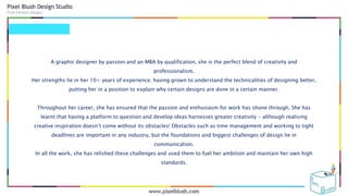 A graphic designer by passion and an MBA by qualification, she is the perfect blend of creativity and
professionalism.
Her strengths lie in her 10+ years of experience; having grown to understand the technicalities of designing better,
putting her in a position to explain why certain designs are done in a certain manner.
Throughout her career, she has ensured that the passion and enthusiasm for work has shone through. She has
learnt that having a platform to question and develop ideas harnesses greater creativity - although realising
creative inspiration doesn’t come without its obstacles! Obstacles such as time management and working to tight
deadlines are important in any industry, but the foundations and biggest challenges of design lie in
communication.
In all the work, she has relished these challenges and used them to fuel her ambition and maintain her own high
standards.
 