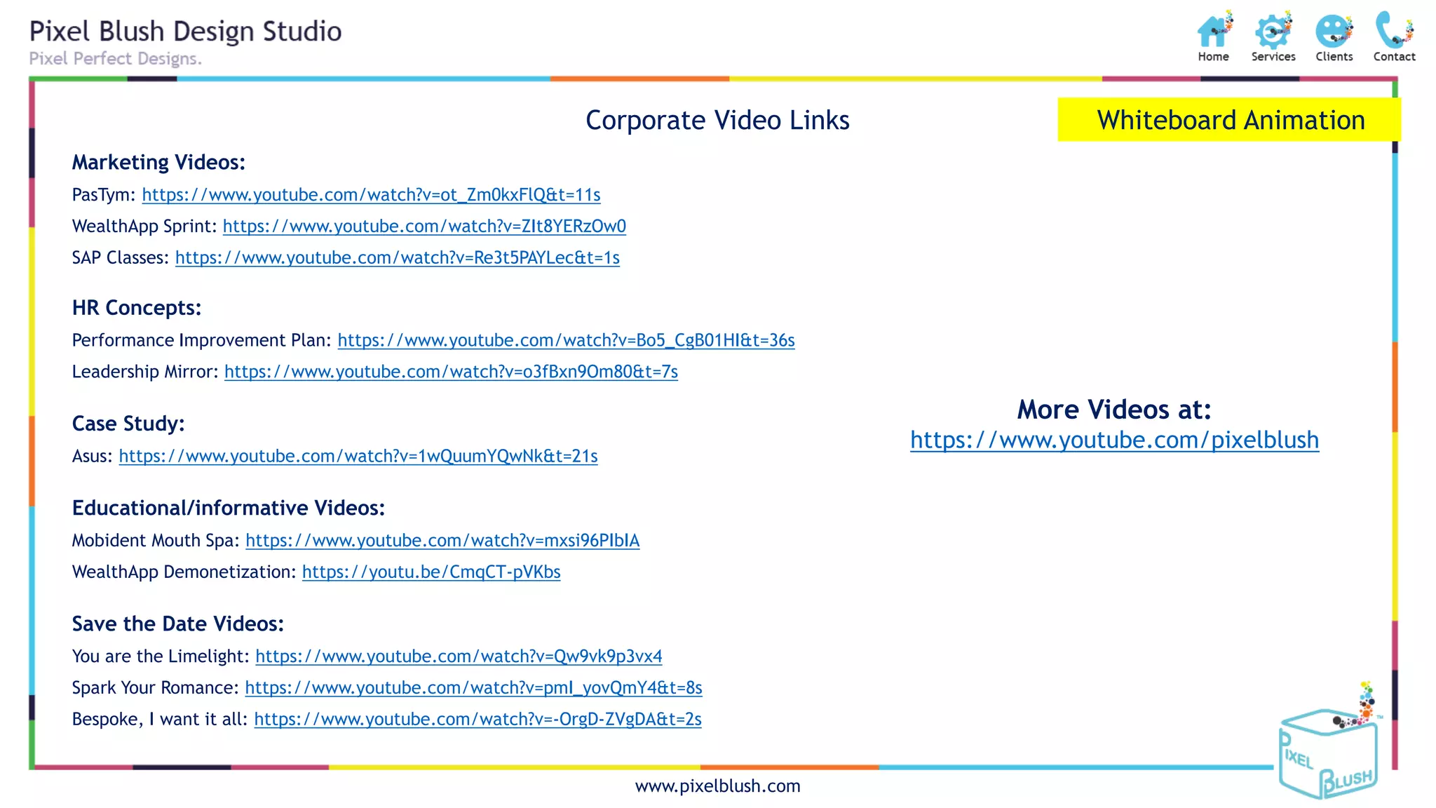 www.pixelblush.com
Whiteboard AnimationCorporate Video Links
Marketing Videos:
PasTym: https://www.youtube.com/watch?v=ot_Zm0kxFlQ&t=11s
WealthApp Sprint: https://www.youtube.com/watch?v=ZIt8YERzOw0
SAP Classes: https://www.youtube.com/watch?v=Re3t5PAYLec&t=1s
HR Concepts:
Performance Improvement Plan: https://www.youtube.com/watch?v=Bo5_CgB01HI&t=36s
Leadership Mirror: https://www.youtube.com/watch?v=o3fBxn9Om80&t=7s
Case Study:
Asus: https://www.youtube.com/watch?v=1wQuumYQwNk&t=21s
Educational/informative Videos:
Mobident Mouth Spa: https://www.youtube.com/watch?v=mxsi96PIbIA
WealthApp Demonetization: https://youtu.be/CmqCT-pVKbs
Save the Date Videos:
You are the Limelight: https://www.youtube.com/watch?v=Qw9vk9p3vx4
Spark Your Romance: https://www.youtube.com/watch?v=pmI_yovQmY4&t=8s
Bespoke, I want it all: https://www.youtube.com/watch?v=-OrgD-ZVgDA&t=2s
More Videos at:
https://www.youtube.com/pixelblush
 