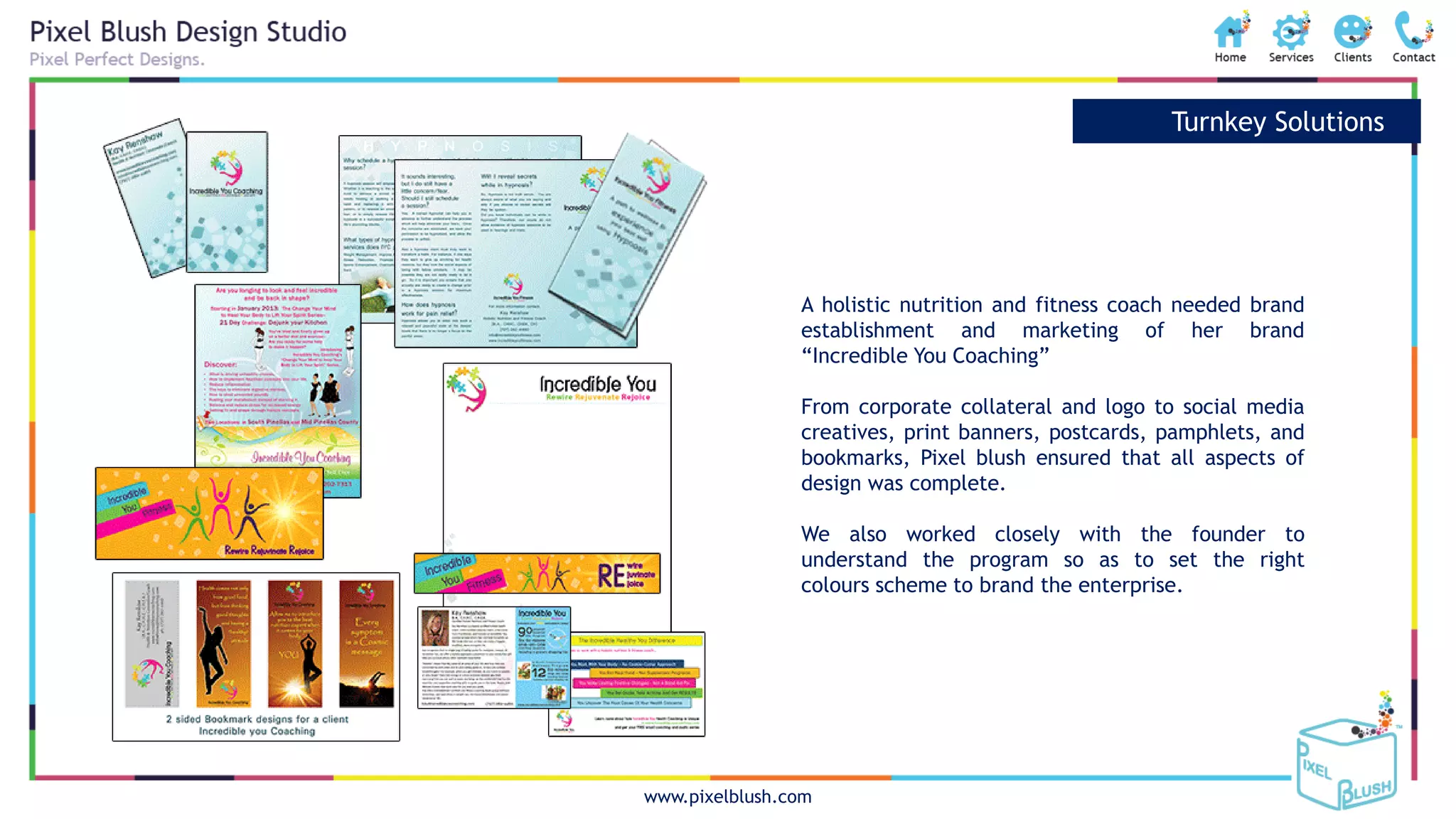 www.pixelblush.com
Turnkey Solutions
A holistic nutrition and fitness coach needed brand
establishment and marketing of her brand
“Incredible You Coaching”
From corporate collateral and logo to social media
creatives, print banners, postcards, pamphlets, and
bookmarks, Pixel blush ensured that all aspects of
design was complete.
We also worked closely with the founder to
understand the program so as to set the right
colours scheme to brand the enterprise.
 