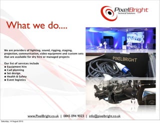 What we do....

   We are providers of lighting, sound, rigging, staging,
   projection, communication, video equipment and custom sets
   that are available for dry hire or managed projects

   Our list of services include
   • Equipment hire
   • Cad planning
   • Set design
   • Health & Safety
   • Event logistics




                           www.PixelBright.co.uk | 0845 094 9023 | info@pixelbright.co.uk
Saturday, 14 August 2010
 