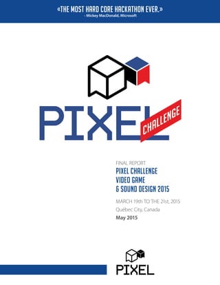 FINAL REPORT
PIXEL CHALLENGE
VIDEO GAME
& SOUND DESIGN 2015
MARCH 19th TO THE 21st, 2015
Québec City, Canada
May 2015
«THE MOST HARD CORE HACKATHON EVER.»
- Mickey MacDonald, Microsoft
 