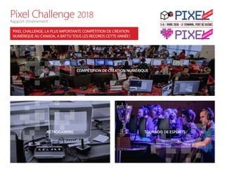 Pixel Challenge 2018
Rapport d’évènement
COMPÉTITION DE CRÉATION NUMÉRIQUE
TOURNOIS DE ESPORTSRÉTROGAMING
PIXEL CHALLENGE, LA PLUS IMPORTANTE COMPÉTITION DE CRÉATION
NUMÉRIQUE AU CANADA, A BATTU TOUS LES RECORDS CETTE ANNÉE !
 