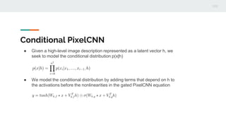 Conditional PixelCNN
● Given a high-level image description represented as a latent vector h, we
seek to model the conditional distribution p(x|h)
● We model the conditional distribution by adding terms that depend on h to
the activations before the nonlinearities in the gated PixelCNN equation
 