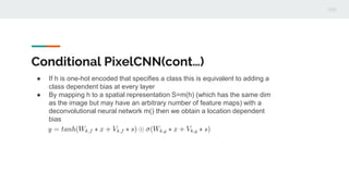 Conditional PixelCNN(cont…)
● If h is one-hot encoded that specifies a class this is equivalent to adding a
class dependent bias at every layer
● By mapping h to a spatial representation S=m(h) (which has the same dim
as the image but may have an arbitrary number of feature maps) with a
deconvolutional neural network m() then we obtain a location dependent
bias
 