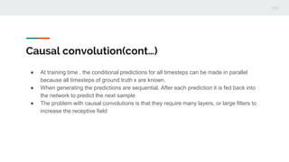 Causal convolution(cont…)
● At training time , the conditional predictions for all timesteps can be made in parallel
because all timesteps of ground truth x are known.
● When generating the predictions are sequential, After each prediction it is fed back into
the network to predict the next sample
● The problem with causal convolutions is that they require many layers, or large filters to
increase the receptive field
 
