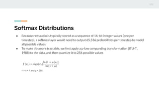 Softmax Distributions
● Because raw audio is typically stored as a sequence of 16-bit integer values (one per
timestep), a softmax layer would need to output 65,536 probabilities per timestep to model
all possible values
● To make this more tractable, we ﬁrst apply a µ-law companding transformation (ITU-T,
1988) to the data, and then quantize it to 256 possible values
-1< x < 1 and μ = 255
 