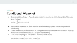 Conditional Wavenet
● Given an additional input h WaveNets can model the conditional distribution p(x|h) of the audio
given the input
● We condition the model on other inputs in two different ways: global conditioning and local
conditioning
● Global conditioning is characterised by a single latent representation h that inﬂuences the output
distribution across all timesteps, e.g. a speaker embedding
● For local conditioning we can condition after linguistic features
 