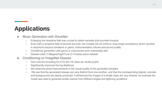 Applications
● Music Generation with WaveNet
○ Enlarging the receptive field was crucial to obtain samples that sounded musical
○ Even with a receptive field of several seconds ,the models did not enforce long-range consistency which resulted
in second-to-second variations in genre, instrumentation,volume and sound quality
○ Conditional generation with genre or instruments work reasonably well
○ Dataset used 1) MaganaTagATune 2) Youtube piano dataset
● Conditioning on ImageNet Classes
○ Give one-hot encoding for hi for the i-th class we model p(x|hi)
○ Significantly improved the log likelihood
○ We observed great improvements in the visual quality of the generated samples
○ We see that the generated classes are very distinct from one another, and that the corresponding objects, animals
and backgrounds are clearly produced. Furthermore the images of a single class are very diverse: for example the
model was able to generate similar scenes from different angles and lightning conditions
 