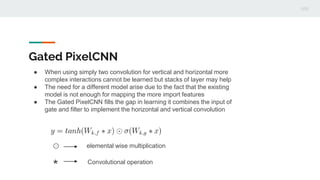 Gated PixelCNN
● When using simply two convolution for vertical and horizontal more
complex interactions cannot be learned but stacks of layer may help
● The need for a different model arise due to the fact that the existing
model is not enough for mapping the more import features
● The Gated PixelCNN fills the gap in learning it combines the input of
gate and filter to implement the horizontal and vertical convolution
⊙ elemental wise multiplication
* Convolutional operation
 