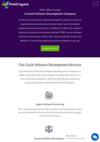 India’s Most Trusted
Custom Software Development Company
An award-winning custom software development company in India, we
employ industry best practices to deliver robust, secure & scalable
software development services for the Mobile-First World. Our software
designing company has successfully delivered 13800+ custom software
solutions to businesses- small or big- utilizing advanced concepts like
AR/VR, IoT, Artificial Intelligence, BlockChain & Machine Learning.
Contact Us Now
Full-Cycle Software Development Services
Counted among the best software development companies in
India, we provide full-cycle software development services to
our esteemed customers. Here are what you get when you
outsource software development to PixelCrayons:
Expert Software Consulting
Our software consulting team offers the best technology advises so that
you can implement the most suited technology-stack and well-thought-
out system architecture.
Custom Software Development
We're Online!
How may I help you today? 
 