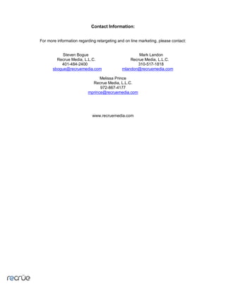 Contact Information:


For more information regarding retargeting and on line marketing, please contact:


            Steven Bogue                             Mark Landon
         Recrue Media, L.L.C.                    Recrue Media, L.L.C.
           401-484-2400                             310-517-1818
       sbogue@recruemedia.com                mlandon@recruemedia.com

                                Melissa Prince
                            Recrue Media, L.L.C.
                                972-867-4177
                          mprince@recruemedia.com




                             www.recruemedia.com
 