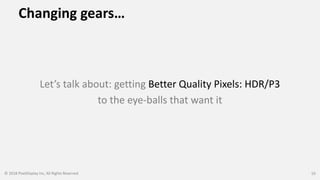 Changing gears…
Let’s talk about: getting Better Quality Pixels: HDR/P3
to the eye-balls that want it
© 2018 PixelDisplay Inc, All Rights Reserved 10
 