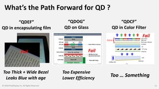 What’s the Path Forward for QD ?
© 2018 PixelDisplay Inc, All Rights Reserved 21
“QDCF”
QD in Color Filter
“QDOG”
QD on Glass
“QDEF”
QD in encapsulating film
Extra
Fail Fail
Fail
Too Expensive
Lower Efficiency
Too Thick + Wide Bezel
Leaks Blue with age
Too … Something
 