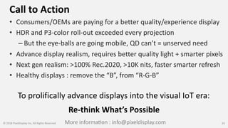 Call to Action
• Consumers/OEMs are paying for a better quality/experience display
• HDR and P3-color roll-out exceeded every projection
– But the eye-balls are going mobile, QD can’t = unserved need
• Advance display realism, requires better quality light + smarter pixels
• Next gen realism: >100% Rec.2020, >10K nits, faster smarter refresh
• Healthy displays : remove the “B”, from “R-G-B”
© 2018 PixelDisplay Inc, All Rights Reserved 33
To prolifically advance displays into the visual IoT era:
Re-think What’s Possible
More informa[on : info@pixeldisplay.com
 