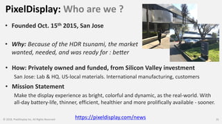 PixelDisplay: Who are we ?
© 2018, PixelDisplay Inc, All Rights Reserved 35
• Founded Oct. 15th 2015, San Jose
• Why: Because of the HDR tsunami, the market
wanted, needed, and was ready for : be:er
• Mission Statement
Make the display experience as bright, colorful and dynamic, as the real-world. With
all-day battery-life, thinner, efficient, healthier and more prolifically available - sooner.
https://pixeldisplay.com/news
• How: Privately owned and funded, from Silicon Valley investment
San Jose: Lab & HQ. US-local materials. International manufacturing, customers
 