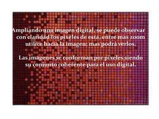 Ampliando una imagen digital, se puede observar
 con claridad los pixeles de esta, entre mas zoom
    utilice hacia la imagen; mas podrá verlos.

  Las imágenes se conforman por pixeles siendo
    su conjunto coherente para el uso digital.
 