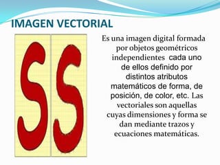 IMAGEN VECTORIAL
              Es una imagen digital formada
                  por objetos geométricos
                 independientes cada uno
                    de ellos definido por
                      distintos atributos
                 matemáticos de forma, de
                 posición, de color, etc. Las
                   vectoriales son aquellas
               cuyas dimensiones y forma se
                    dan mediante trazos y
                  ecuaciones matemáticas.
 