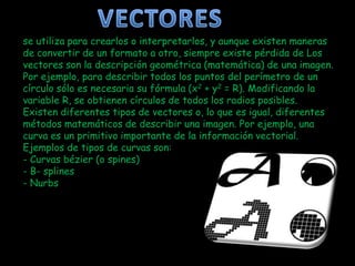 se utiliza para crearlos o interpretarlos, y aunque existen maneras
de convertir de un formato a otro, siempre existe pérdida de Los
vectores son la descripción geométrica (matemática) de una imagen.
Por ejemplo, para describir todos los puntos del perímetro de un
círculo sólo es necesaria su fórmula (x2 + y2 = R). Modificando la
variable R, se obtienen círculos de todos los radios posibles.
Existen diferentes tipos de vectores o, lo que es igual, diferentes
métodos matemáticos de describir una imagen. Por ejemplo, una
curva es un primitivo importante de la información vectorial.
Ejemplos de tipos de curvas son:
- Curvas bézier (o spines)
- B- splines
- Nurbs
 