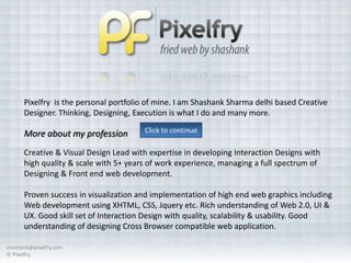 Pixelfry is the personal portfolio of mine. I am Shashank Sharma delhi based Creative
      Designer. Thinking, Designing, Execution is what I do and many more.

      More about my profession         Click to continue

      Creative & Visual Design Lead with expertise in developing Interaction Designs with
      high quality & scale with 5+ years of work experience, managing a full spectrum of
      Designing & Front end web development.

      Proven success in visualization and implementation of high end web graphics including
      Web development using XHTML, CSS, Jquery etc. Rich understanding of Web 2.0, UI &
      UX. Good skill set of Interaction Design with quality, scalability & usability. Good
      understanding of designing Cross Browser compatible web application.

shashank@pixelfry.com
© Pixelfry..
 