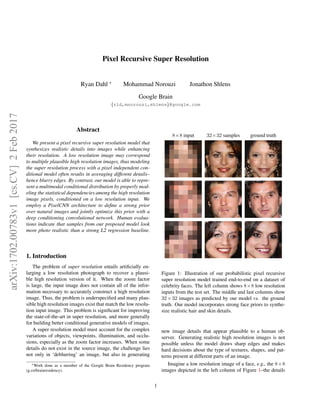 Pixel Recursive Super Resolution
Ryan Dahl ∗
Mohammad Norouzi Jonathon Shlens
Google Brain
{rld,mnorouzi,shlens}@google.com
Abstract
We present a pixel recursive super resolution model that
synthesizes realistic details into images while enhancing
their resolution. A low resolution image may correspond
to multiple plausible high resolution images, thus modeling
the super resolution process with a pixel independent con-
ditional model often results in averaging different details–
hence blurry edges. By contrast, our model is able to repre-
sent a multimodal conditional distribution by properly mod-
eling the statistical dependencies among the high resolution
image pixels, conditioned on a low resolution input. We
employ a PixelCNN architecture to deﬁne a strong prior
over natural images and jointly optimize this prior with a
deep conditioning convolutional network. Human evalua-
tions indicate that samples from our proposed model look
more photo realistic than a strong L2 regression baseline.
1. Introduction
The problem of super resolution entails artiﬁcially en-
larging a low resolution photograph to recover a plausi-
ble high resolution version of it. When the zoom factor
is large, the input image does not contain all of the infor-
mation necessary to accurately construct a high resolution
image. Thus, the problem is underspeciﬁed and many plau-
sible high resolution images exist that match the low resolu-
tion input image. This problem is signiﬁcant for improving
the state-of-the-art in super resolution, and more generally
for building better conditional generative models of images.
A super resolution model must account for the complex
variations of objects, viewpoints, illumination, and occlu-
sions, especially as the zoom factor increases. When some
details do not exist in the source image, the challenge lies
not only in ‘deblurring’ an image, but also in generating
∗Work done as a member of the Google Brain Residency program
(g.co/brainresidency).
8×8 input 32×32 samples ground truth
Figure 1: Illustration of our probabilistic pixel recursive
super resolution model trained end-to-end on a dataset of
celebrity faces. The left column shows 8×8 low resolution
inputs from the test set. The middle and last columns show
32×32 images as predicted by our model vs. the ground
truth. Our model incorporates strong face priors to synthe-
size realistic hair and skin details.
new image details that appear plausible to a human ob-
server. Generating realistic high resolution images is not
possible unless the model draws sharp edges and makes
hard decisions about the type of textures, shapes, and pat-
terns present at different parts of an image.
Imagine a low resolution image of a face, e.g., the 8×8
images depicted in the left column of Figure 1–the details
1
arXiv:1702.00783v1[cs.CV]2Feb2017
 
