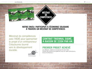 MÉCÉNAT
DE
COMPÉTENCES
Mécénat de compétences
avec l’ADIE pour sponsoriser
le projet d’un entrepreneur
CréaJeunes tourné
vers le développement
durable.
NOTRE ENJEU: PARTICIPER À L’ÉCONOMIE SOLIDAIRE
À TRAVERS UN MÉCÉNAT DE COMPÉTENCES
Contrat triennal signé,
à raison de 220h par an.
Premier projet achevé
pour Marjorie, créatrice d’une épicerie fine dans Paris
vendant des produits principalement issus de «petits producteurs»,
locaux et artisanaux.»
REPENSER LE DESIGN CO-PRODUIRE ACHETER RESPONSABLE PROMOUVOIR DIVERSITÉ  BIEN-ÊTRE RÉDUIRE SON EMPREINTE CARBONE
 