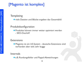 [Magento ist komplex]

 Templating
     viele Dateien und Blöcke ergeben das Gesamtbild


 Produktkonﬁguration
     Produkte können immer weiter optimiert werden
     - SEO-Overkill?


 Extensions
     Magento ist ein US-System - deutsche Extensions sind
     vorhanden aber teils sehr buggy


 Internals
     z.B. Rundungsfehler und Paypal-Abweichungen
                               10
 