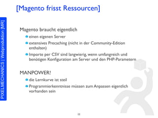 [Magento frisst Ressourcen]

 Magento braucht eigentlich
     einen eigenen Server
     extensives Precaching (nicht in der Community-Edition
     enthalten)
     Importe per CSV sind langwierig, wenn umfangreich und
     benötigen Konﬁguration am Server und den PHP-Parametern


 MANPOWER!
     die Lernkurve ist steil
     Programmierkenntnisse müssen zum Anpassen eigentlich
     vorhanden sein




                              11
 