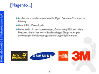 [Magento...]

    ist die am schnellsten wachsende Open Source eCommerce-
    Lösung
    über 1 Mio. Downloads
    bietet selbst in der kostenlosen „Community-Edition“ viele
    Features, die bisher nur in hochpreisigen Shops oder per
    aufwendiger Individualprogrammierung möglich waren.




                              3
 