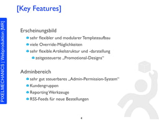 [Key Features]

 Erscheinungsbild
     sehr ﬂexibler und modularer Templateaufbau
     viele Override-Möglichkeiten
     sehr ﬂexible Artikelstruktur und -darstellung
         zeitgesteuerte „Promotional-Designs“


 Adminbereich
     sehr gut steuerbares „Admin-Permission-System“
     Kundengruppen
     Reporting Werkzeuge
     RSS-Feeds für neue Bestellungen



                                 4
 